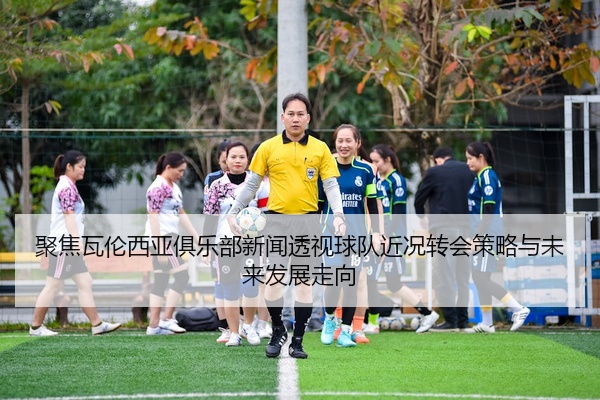 聚焦瓦伦西亚俱乐部新闻透视球队近况转会策略与未来发展走向