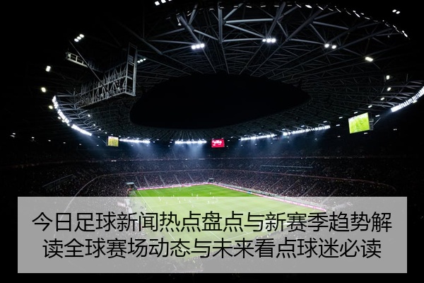 今日足球新闻热点盘点与新赛季趋势解读全球赛场动态与未来看点球迷必读