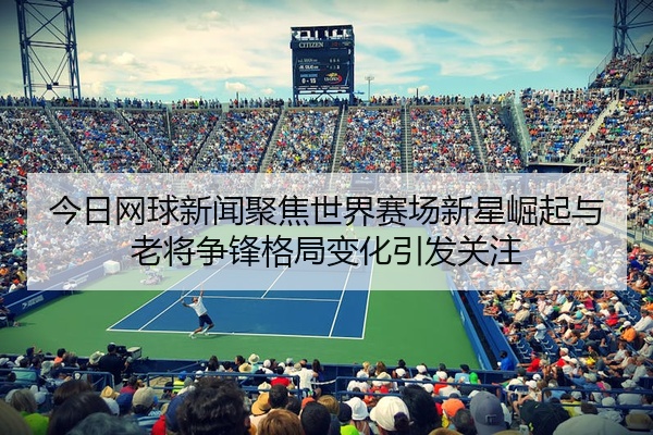今日网球新闻聚焦世界赛场新星崛起与老将争锋格局变化引发关注