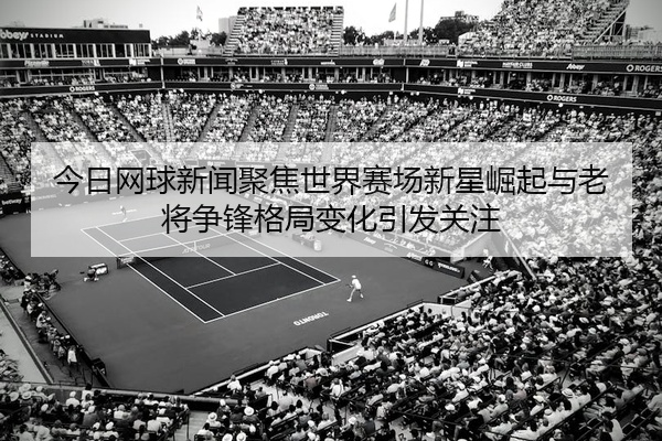 今日网球新闻聚焦世界赛场新星崛起与老将争锋格局变化引发关注