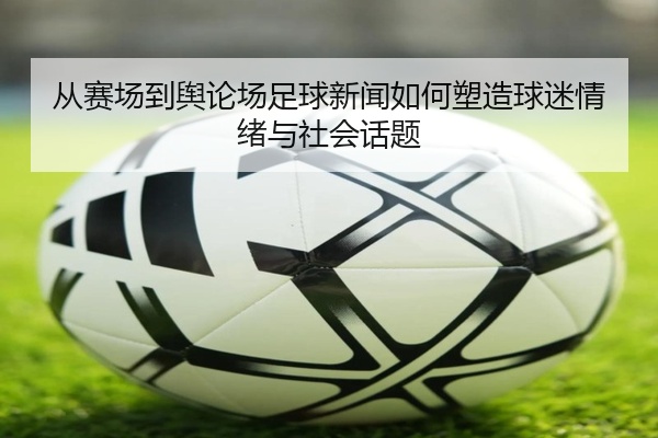 从赛场到舆论场足球新闻如何塑造球迷情绪与社会话题