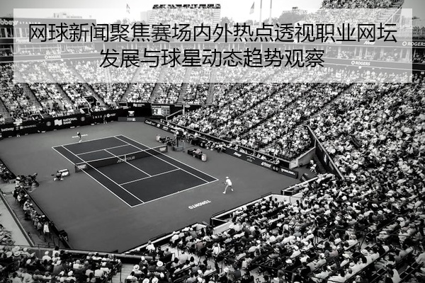 网球新闻聚焦赛场内外热点透视职业网坛发展与球星动态趋势观察