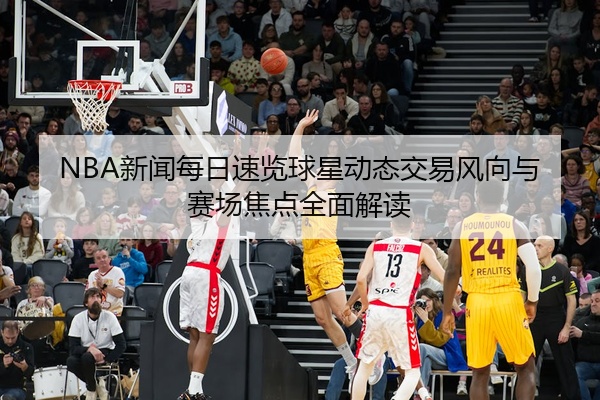 NBA新闻每日速览球星动态交易风向与赛场焦点全面解读