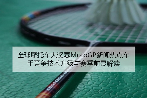 全球摩托车大奖赛MotoGP新闻热点车手竞争技术升级与赛季前景解读