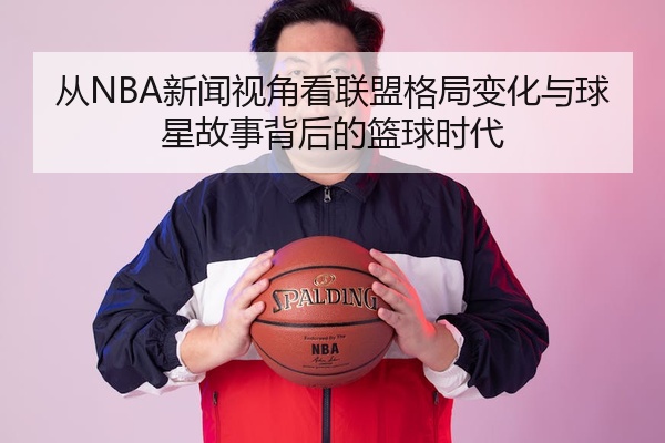 从NBA新闻视角看联盟格局变化与球星故事背后的篮球时代