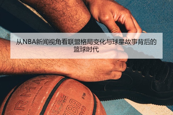 从NBA新闻视角看联盟格局变化与球星故事背后的篮球时代