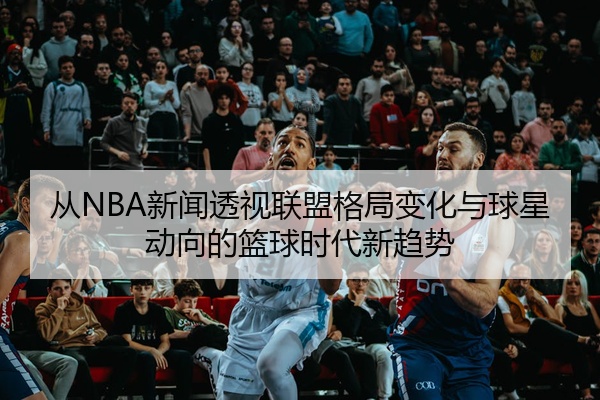 从NBA新闻透视联盟格局变化与球星动向的篮球时代新趋势