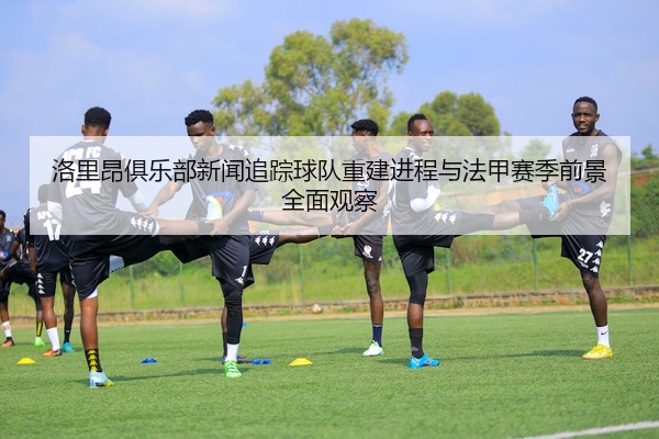 洛里昂俱乐部新闻追踪球队重建进程与法甲赛季前景全面观察