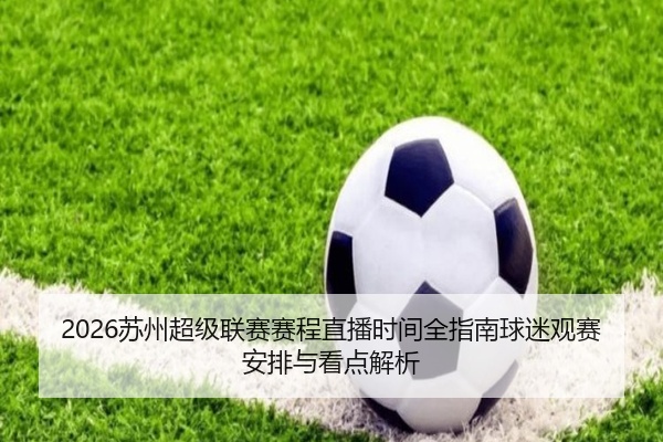 2026苏州超级联赛赛程直播时间全指南球迷观赛安排与看点解析