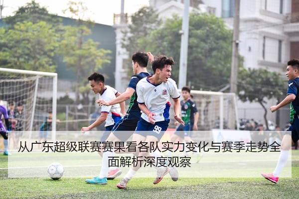 从广东超级联赛赛果看各队实力变化与赛季走势全面解析深度观察